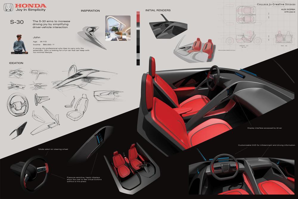 Final interior studio board. The board is divided into two sections diagonally across the board. The top section is an off-white, and the bottom is a near-black color. Top right is labeled 'College for Creative Studies, Alex Scerba, DTR-232-D.' The top section contains the following: Title: Honda, Joy in simplicity. Project name: S-30. Brief: The S-30 aims to increase driving joy by simplifying driver-vehicle interaction. Customer: John, age thirty-five years old, income sixty-thousand dollars per year. A young city professional who likes to carry only the essentials, John is looking for a fun car that can keep with his minimal lifestyle. Picture of a young man leaning against a fence. Inspiration: Two images, one of a boomerang-like flowing sculpture, and another of an architectural interior with a made up of large, rounded, semi-triangular shapes. Next to the images is a color and material swatch showcasing red and black leather, red and black fabric, black glass, chrome, and polished black stained wood. Ideation: Thirteen sketches detailing previous and final themes along with details such as seats, steering wheels, doors, and arm rests. Initial renders: Two early-stage Photoshop renders of the interior theme. A passenger view in grey, and a front view in light grey with red seats. Next to the renders, there is a technical drawing with the overall dimensions and package specifications for a Mazda MX-5, the base of the project, along with the drawing for the proposed interior theme. The bottom section countains the final renders. From left-to-right: Final Photoshop render of steering wheel. The wheel is a black, two-spoke design with red leather accents around the spokes on the rim. The outer material is a black, polished wood, and the inner materal is a black cloth. There is a screen on each spoke with graphics portraying Park, Drive, Reverse on the right spoke, and general indication of some UI on the left. Callout pointed at steering wheel display labeled 'Mode select on steering wheel'. Photoshop render of the button interface for the driver. It is roughly triangle-shaped and rests on triangular beam that flows down through the center of the car. Callout pointing to this and the previous render labeled 'Pressure sensitive, haptic displays allow the user to feel virtual buttons without a mis-press.' Next is a rendering of the top front view of the interior theme. Seats are red with black accents. There are two rounded, trapazoidal shapes cut into the top of the dash. The walls arround it form the top of the dash and flow into the top of the doors and merge into the center beam through the middle of the interior. Next is the main rendering. It takes up roughly one quarter of the board size. Highlights the center console and shows the small wrapping display for the driver. There is an indication of a heads-up display. A callout pointing at the center console reads 'Display interface accessed by driver.' The final render in the bottom right corner is a driver-view showcasing the steering wheel and heads-up display. Callout pointing at the heads-up display reads 'Customizable HUD for infotainment and driving information. This concludes the board.